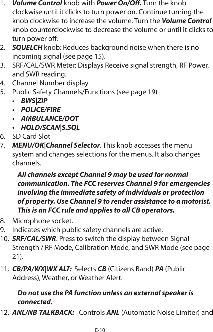 E-101.  Volume Control knob with Power On/O. Turn the knob clockwise until it clicks to turn power on. Continue turning the knob clockwise to increase the volume. Turn the Volume Control knob counterclockwise to decrease the volume or until it clicks to turn power o. 2.  SQUELCH knob: Reduces background noise when there is no  incoming signal (see page 15).3.  SRF/CAL/SWR Meter: Displays Receive signal strength, RF Power, and SWR reading. 4.  Channel Number display.5.  Public Safety Channels/Functions (see page 19)•  BWS|ZIP•  POLICE/FIRE•  AMBULANCE/DOT•  HOLD/SCAN|S.SQL6.  SD Card Slot7.  MENU/OK|Channel Selector. This knob accesses the menu system and changes selections for the menus. It also changes channels.All channels except Channel 9 may be used for normal communication. The FCC reserves Channel 9 for emergencies involving the immediate safety of individuals or protection of property. Use Channel 9 to render assistance to a motorist. This is an FCC rule and applies to all CB operators.8.  Microphone socket. 9.  Indicates which public safety channels are active.10.  SRF/CAL/SWR: Press to switch the display between Signal Strength / RF Mode, Calibration Mode, and SWR Mode (see page 21). 11.  CB/PA/WX|WX ALT:  Selects CB (Citizens Band) PA (Public Address), Weather, or Weather Alert.Do not use the PA function unless an external speaker is connected.12.  ANL/NB|TALKBACK:   Controls ANL (Automatic Noise Limiter) and 