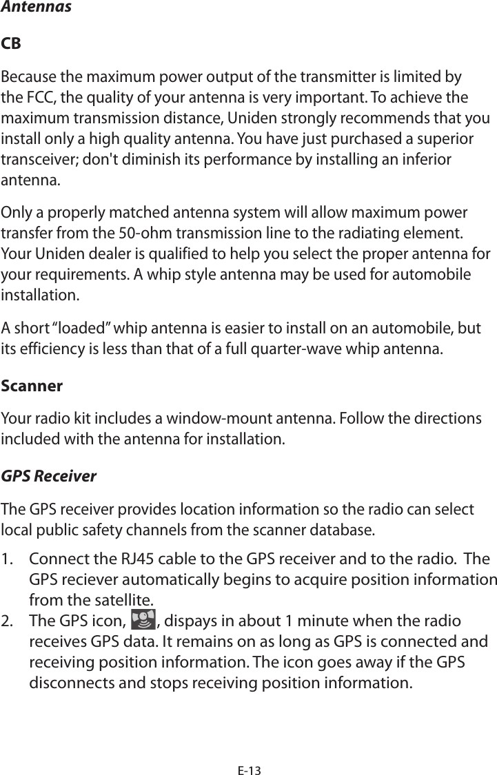 E-13AntennasCBBecause the maximum power output of the transmitter is limited by the FCC, the quality of your antenna is very important. To achieve the maximum transmission distance, Uniden strongly recommends that you install only a high quality antenna. You have just purchased a superior transceiver; don&apos;t diminish its performance by installing an inferior antenna. Only a properly matched antenna system will allow maximum power transfer from the 50-ohm transmission line to the radiating element. Your Uniden dealer is qualified to help you select the proper antenna for your requirements. A whip style antenna may be used for automobile installation. A short “loaded” whip antenna is easier to install on an automobile, but its efficiency is less than that of a full quarter-wave whip antenna. ScannerYour radio kit includes a window-mount antenna. Follow the directions included with the antenna for installation.GPS ReceiverThe GPS receiver provides location information so the radio can select local public safety channels from the scanner database. 1.  Connect the RJ45 cable to the GPS receiver and to the radio.  The GPS reciever automatically begins to acquire position information from the satellite. 2.  The GPS icon,  , dispays in about 1 minute when the radio receives GPS data. It remains on as long as GPS is connected and receiving position information. The icon goes away if the GPS disconnects and stops receiving position information.