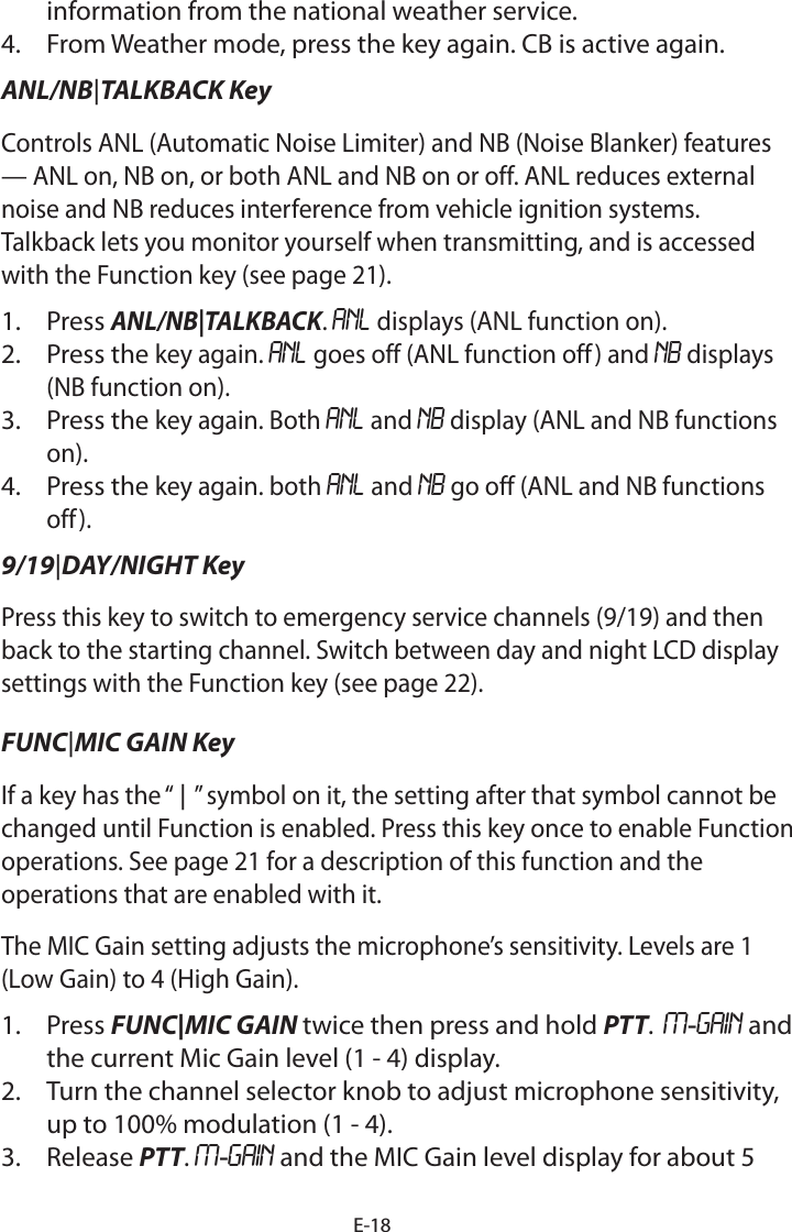 E-18information from the national weather service.4.  From Weather mode, press the key again. CB is active again.ANL/NB|TALKBACK Key   Controls ANL (Automatic Noise Limiter) and NB (Noise Blanker) features — ANL on, NB on, or both ANL and NB on or off. ANL reduces external noise and NB reduces interference from vehicle ignition systems. Talkback lets you monitor yourself when transmitting, and is accessed with the Function key (see page 21). 1.  Press ANL/NB|TALKBACK. ANL displays (ANL function on).2.  Press the key again. ANL goes off (ANL function off) and NB displays (NB function on).3.  Press the key again. Both ANL and NB display (ANL and NB functions on).4.  Press the key again. both ANL and NB go off (ANL and NB functions off).9/19|DAY/NIGHT Key  Press this key to switch to emergency service channels (9/19) and then back to the starting channel. Switch between day and night LCD display settings with the Function key (see page 22).FUNC|MIC GAIN Key If a key has the “ | ” symbol on it, the setting after that symbol cannot be changed until Function is enabled. Press this key once to enable Function operations. See page 21 for a description of this function and the operations that are enabled with it.The MIC Gain setting adjusts the microphone’s sensitivity. Levels are 1 (Low Gain) to 4 (High Gain).1.  Press FUNC|MIC GAIN twice then press and hold PTT.  M-GAIN and the current Mic Gain level (1 - 4) display. 2.  Turn the channel selector knob to adjust microphone sensitivity, up to 100% modulation (1 - 4). 3.  Release PTT. M-GAIN and the MIC Gain level display for about 5 