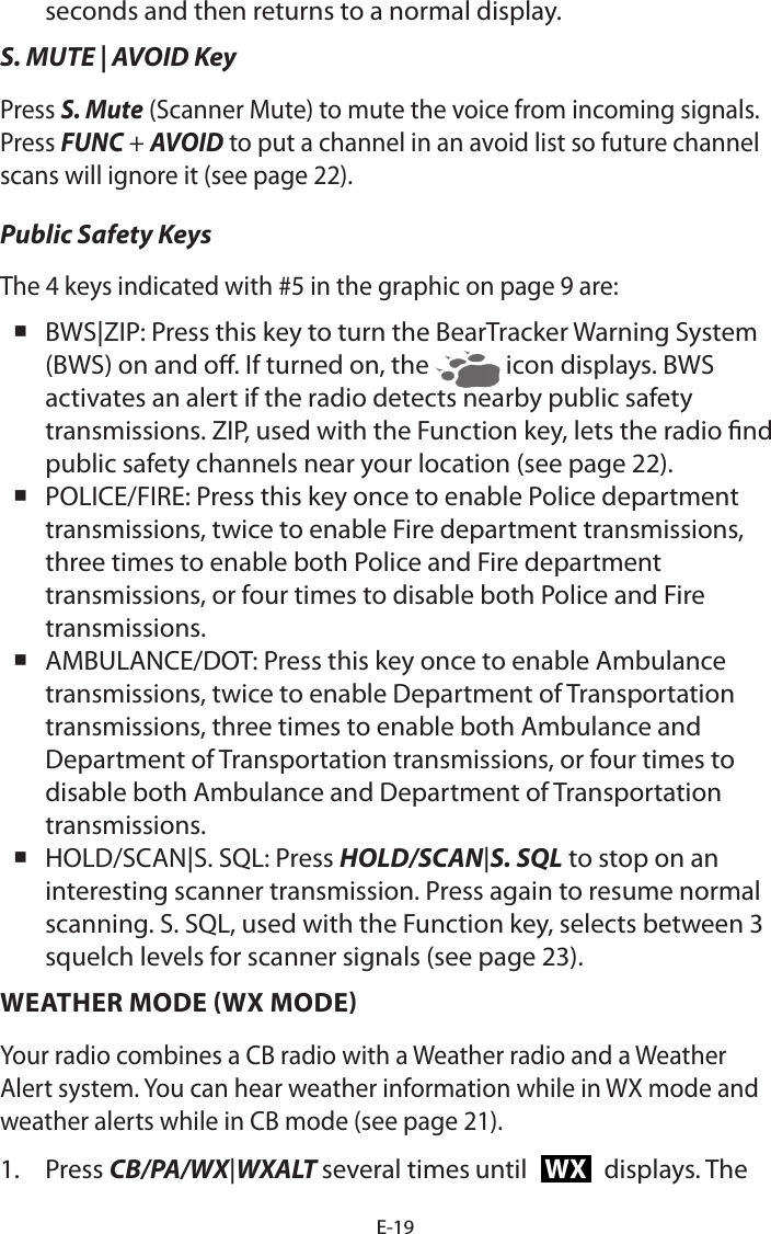 E-19seconds and then returns to a normal display. S. MUTE | AVOID KeyPress S. Mute (Scanner Mute) to mute the voice from incoming signals. Press FUNC + AVOID to put a channel in an avoid list so future channel scans will ignore it (see page 22).Public Safety KeysThe 4 keys indicated with #5 in the graphic on page 9 are: BWS|ZIP: Press this key to turn the BearTracker Warning System (BWS) on and o. If turned on, the   icon displays. BWS activates an alert if the radio detects nearby public safety transmissions. ZIP, used with the Function key, lets the radio nd public safety channels near your location (see page 22). POLICE/FIRE: Press this key once to enable Police department transmissions, twice to enable Fire department transmissions, three times to enable both Police and Fire department transmissions, or four times to disable both Police and Fire transmissions. AMBULANCE/DOT: Press this key once to enable Ambulance transmissions, twice to enable Department of Transportation transmissions, three times to enable both Ambulance and Department of Transportation transmissions, or four times to disable both Ambulance and Department of Transportation transmissions. HOLD/SCAN|S. SQL: Press HOLD/SCAN|S. SQL to stop on an interesting scanner transmission. Press again to resume normal scanning. S. SQL, used with the Function key, selects between 3 squelch levels for scanner signals (see page 23).WEATHER MODE (WX MODE)Your radio combines a CB radio with a Weather radio and a Weather Alert system. You can hear weather information while in WX mode and weather alerts while in CB mode (see page 21).1.  Press CB/PA/WX|WXALT several times until WX displays. The 