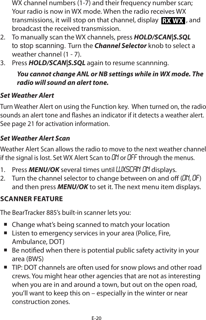 E-20WX channel numbers (1-7) and their frequency number scan; Your radio is now in WX mode. When the radio receives WX transmissions, it will stop on that channel, display  RX WX , and broadcast the received transmission. 2.  To manually scan the WX channels, press HOLD/SCAN|S.SQL to stop scanning. Turn the Channel Selector knob to select a weather channel (1 - 7).3.  Press HOLD/SCAN|S.SQL again to resume scannning.You cannot change ANL or NB settings while in WX mode. The radio will sound an alert tone.Set Weather AlertTurn Weather Alert on using the Function key.  When turned on, the radio sounds an alert tone and flashes an indicator if it detects a weather alert.  See page 21 for activation information.Set Weather Alert ScanWeather Alert Scan allows the radio to move to the next weather channel if the signal is lost. Set WX Alert Scan to ON or OFF through the menus.1.  Press MENU/OK several times until WXSCAN ON displays.2.  Turn the channel selector to change between on and o (ON, OF) and then press MENU/OK to set it. The next menu item displays.SCANNER FEATURE The BearTracker 885’s built-in scanner lets you: Change what’s being scanned to match your location  Listen to emergency services in your area (Police, Fire, Ambulance, DOT) Be notied when there is potential public safety activity in your area (BWS) TIP: DOT channels are often used for snow plows and other road crews. You might hear other agencies that are not as interesting when you are in and around a town, but out on the open road, you’ll want to keep this on – especially in the winter or near construction zones.