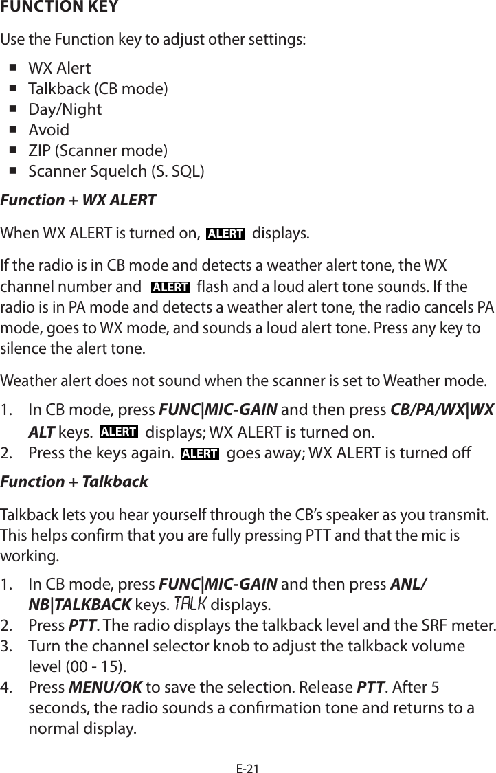 E-21FUNCTION KEYUse the Function key to adjust other settings: WX Alert Talkback (CB mode) Day/Night Avoid ZIP (Scanner mode) Scanner Squelch (S. SQL)Function + WX ALERTWhen WX ALERT is turned on, ALERT displays. If the radio is in CB mode and detects a weather alert tone, the WX channel number and  ALERT flash and a loud alert tone sounds. If the radio is in PA mode and detects a weather alert tone, the radio cancels PA mode, goes to WX mode, and sounds a loud alert tone. Press any key to silence the alert tone.Weather alert does not sound when the scanner is set to Weather mode.1.  In CB mode, press FUNC|MIC-GAIN and then press CB/PA/WX|WX ALT keys.  ALERT  displays; WX ALERT is turned on.2.  Press the keys again.  ALERT  goes away; WX ALERT is turned oFunction + TalkbackTalkback lets you hear yourself through the CB’s speaker as you transmit. This helps confirm that you are fully pressing PTT and that the mic is working.1.  In CB mode, press FUNC|MIC-GAIN and then press ANL/NB|TALKBACK keys. TALK displays.2.  Press PTT. The radio displays the talkback level and the SRF meter.3.  Turn the channel selector knob to adjust the talkback volume level (00 - 15).4.  Press MENU/OK to save the selection. Release PTT. After 5 seconds, the radio sounds a conrmation tone and returns to a normal display.