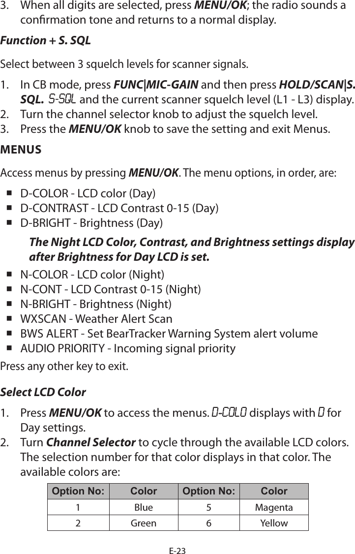 E-233.  When all digits are selected, press MENU/OK; the radio sounds a conrmation tone and returns to a normal display.Function + S. SQLSelect between 3 squelch levels for scanner signals.1.  In CB mode, press FUNC|MIC-GAIN and then press HOLD/SCAN|S. SQL.  S-SQL and the current scanner squelch level (L1 - L3) display. 2.  Turn the channel selector knob to adjust the squelch level. 3.  Press the MENU/OK knob to save the setting and exit Menus. MENUSAccess menus by pressing MENU/OK. The menu options, in order, are: D-COLOR - LCD color (Day) D-CONTRAST - LCD Contrast 0-15 (Day) D-BRIGHT - Brightness (Day)The Night LCD Color, Contrast, and Brightness settings display after Brightness for Day LCD is set.  N-COLOR - LCD color (Night) N-CONT - LCD Contrast 0-15 (Night) N-BRIGHT - Brightness (Night) WXSCAN - Weather Alert Scan BWS ALERT - Set BearTracker Warning System alert volume AUDIO PRIORITY - Incoming signal priorityPress any other key to exit.Select LCD Color 1.  Press MENU/OK to access the menus. D-COLO displays with D for Day settings.2.  Turn Channel Selector to cycle through the available LCD colors. The selection number for that color displays in that color. The available colors are:Option No: Color Option No: Color1 Blue 5 Magenta2 Green 6 Yellow