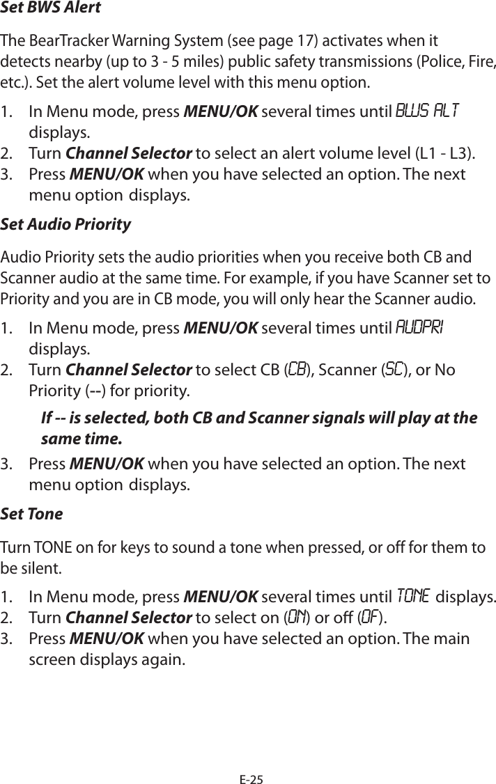 E-25Set BWS Alert The BearTracker Warning System (see page 17) activates when it detects nearby (up to 3 - 5 miles) public safety transmissions (Police, Fire, etc.). Set the alert volume level with this menu option.1.  In Menu mode, press MENU/OK several times until BWS ALT displays.2.  Turn Channel Selector to select an alert volume level (L1 - L3).3.  Press MENU/OK when you have selected an option. The next menu option displays.Set Audio PriorityAudio Priority sets the audio priorities when you receive both CB and Scanner audio at the same time. For example, if you have Scanner set to Priority and you are in CB mode, you will only hear the Scanner audio.1.  In Menu mode, press MENU/OK several times until AUDPRI  displays.2.  Turn Channel Selector to select CB (CB), Scanner (SC), or No Priority (--) for priority.If -- is selected, both CB and Scanner signals will play at the same time.3.  Press MENU/OK when you have selected an option. The next menu option displays.Set ToneTurn TONE on for keys to sound a tone when pressed, or off for them to be silent.1.  In Menu mode, press MENU/OK several times until TONE displays.2.  Turn Channel Selector to select on (ON) or o (OF).3.  Press MENU/OK when you have selected an option. The main screen displays again.