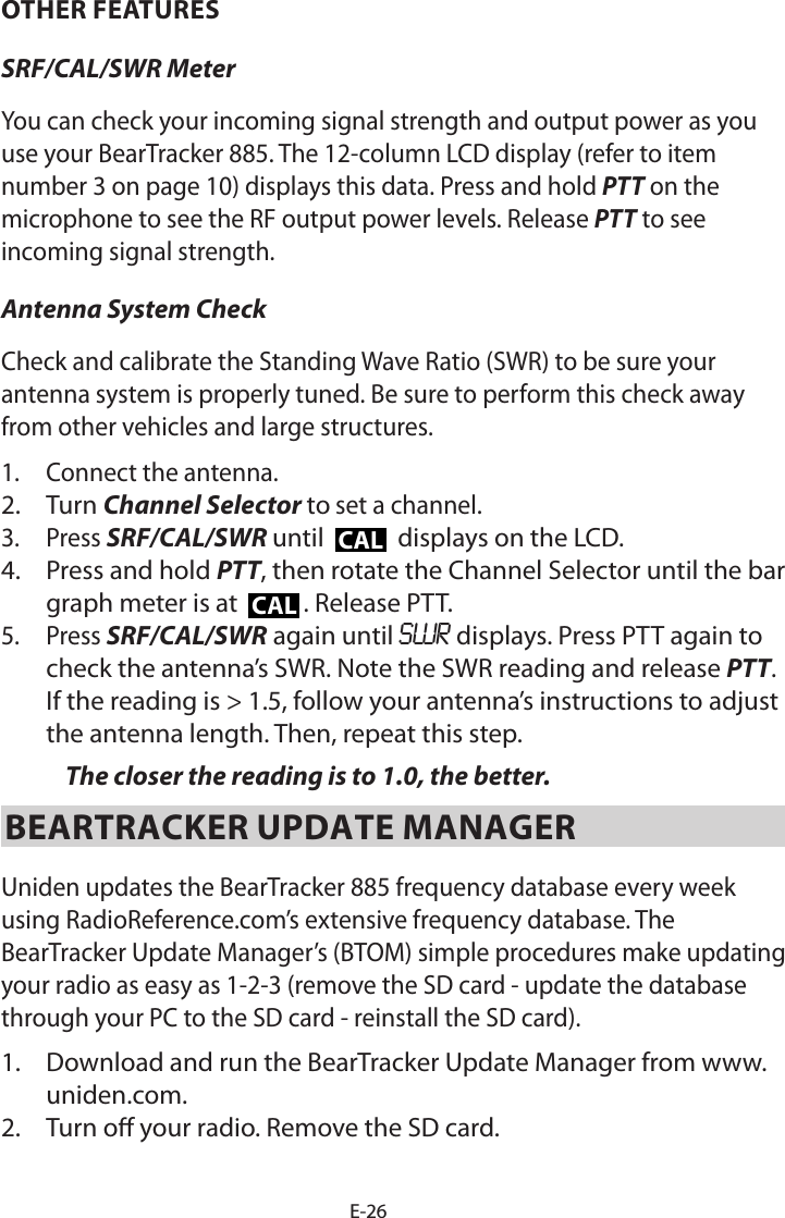 E-26OTHER FEATURESSRF/CAL/SWR Meter You can check your incoming signal strength and output power as you use your BearTracker 885. The 12-column LCD display (refer to item number 3 on page 10) displays this data. Press and hold PTT on the microphone to see the RF output power levels. Release PTT to see incoming signal strength. Antenna System CheckCheck and calibrate the Standing Wave Ratio (SWR) to be sure your antenna system is properly tuned. Be sure to perform this check away from other vehicles and large structures.1.  Connect the antenna. 2.  Turn Channel Selector to set a channel.3.  Press SRF/CAL/SWR until CAL displays on the LCD. 4.  Press and hold PTT, then rotate the Channel Selector until the bar graph meter is at  CAL . Release PTT.5.  Press SRF/CAL/SWR again until SWR displays. Press PTT again to check the antenna’s SWR. Note the SWR reading and release PTT. If the reading is &gt; 1.5, follow your antenna’s instructions to adjust the antenna length. Then, repeat this step. The closer the reading is to 1.0, the better.BEARTRACKER UPDATE MANAGERUniden updates the BearTracker 885 frequency database every week using RadioReference.com’s extensive frequency database. The BearTracker Update Manager’s (BTOM) simple procedures make updating your radio as easy as 1-2-3 (remove the SD card - update the database through your PC to the SD card - reinstall the SD card).1.  Download and run the BearTracker Update Manager from www.uniden.com.2.  Turn o your radio. Remove the SD card.