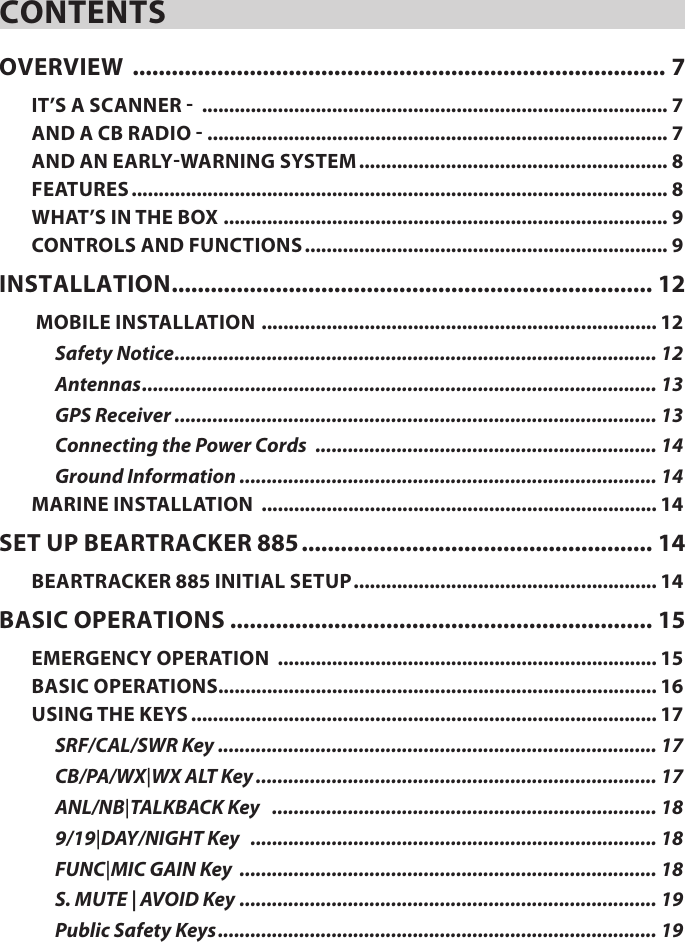 CONTENTSOVERVIEW  .................................................................................. 7IT’S A SCANNER -  ...................................................................................... 7AND A CB RADIO - ..................................................................................... 7AND AN EARLY-WARNING SYSTEM ......................................................... 8FEATURES ................................................................................................... 8WHAT’S IN THE BOX .................................................................................. 9CONTROLS AND FUNCTIONS ................................................................... 9INSTALLATION .......................................................................... 12 MOBILE INSTALLATION  ......................................................................... 12Safety Notice ......................................................................................... 12Antennas ............................................................................................... 13GPS Receiver ......................................................................................... 13Connecting the Power Cords  ............................................................... 14Ground Information ............................................................................. 14MARINE INSTALLATION  ......................................................................... 14SET UP BEARTRACKER 885 ...................................................... 14BEARTRACKER 885 INITIAL SETUP ........................................................ 14BASIC OPERATIONS ................................................................. 15EMERGENCY OPERATION  ...................................................................... 15BASIC OPERATIONS................................................................................. 16USING THE KEYS ...................................................................................... 17SRF/CAL/SWR Key ................................................................................. 17CB/PA/WX|WX ALT Key .......................................................................... 17ANL/NB|TALKBACK Key    ....................................................................... 189/19|DAY/NIGHT Key   ........................................................................... 18FUNC|MIC GAIN Key  ............................................................................. 18S. MUTE | AVOID Key ............................................................................. 19Public Safety Keys ................................................................................. 19