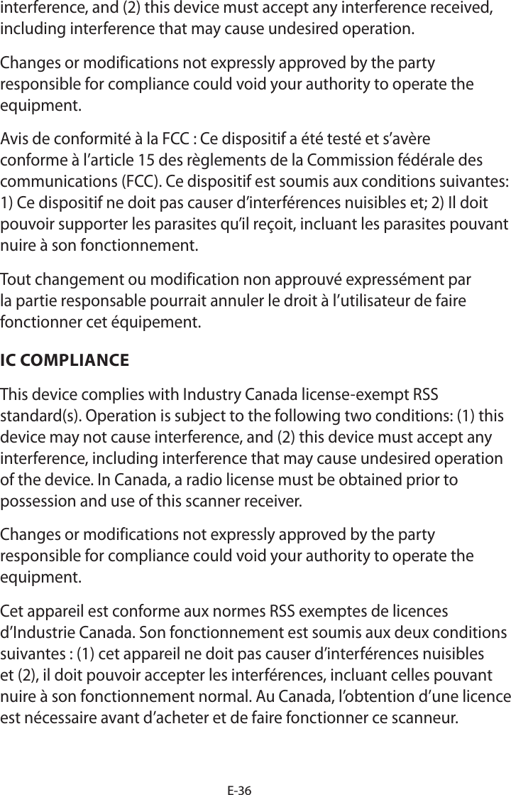 E-36interference, and (2) this device must accept any interference received, including interference that may cause undesired operation.Changes or modifications not expressly approved by the party responsible for compliance could void your authority to operate the equipment. Avis de conformité à la FCC : Ce dispositif a été testé et s’avère conforme à l’article 15 des règlements de la Commission fédérale des communications (FCC). Ce dispositif est soumis aux conditions suivantes: 1) Ce dispositif ne doit pas causer d’interférences nuisibles et; 2) Il doit pouvoir supporter les parasites qu’il reçoit, incluant les parasites pouvant nuire à son fonctionnement.Tout changement ou modification non approuvé expressément par la partie responsable pourrait annuler le droit à l’utilisateur de faire fonctionner cet équipement.IC COMPLIANCEThis device complies with Industry Canada license-exempt RSS standard(s). Operation is subject to the following two conditions: (1) this device may not cause interference, and (2) this device must accept any interference, including interference that may cause undesired operation of the device. In Canada, a radio license must be obtained prior to possession and use of this scanner receiver.Changes or modifications not expressly approved by the party responsible for compliance could void your authority to operate the equipment. Cet appareil est conforme aux normes RSS exemptes de licences d’Industrie Canada. Son fonctionnement est soumis aux deux conditions suivantes : (1) cet appareil ne doit pas causer d’interférences nuisibles et (2), il doit pouvoir accepter les interférences, incluant celles pouvant nuire à son fonctionnement normal. Au Canada, l’obtention d’une licence est nécessaire avant d’acheter et de faire fonctionner ce scanneur.