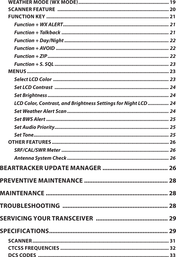 WEATHER MODE (WX MODE) ................................................................. 19SCANNER FEATURE  ................................................................................ 20FUNCTION KEY ........................................................................................ 21Function + WX ALERT ............................................................................ 21Function + Talkback ............................................................................. 21Function + Day/Night ........................................................................... 22Function + AVOID ................................................................................. 22Function + ZIP ....................................................................................... 22Function + S. SQL .................................................................................. 23MENUS ...................................................................................................... 23Select LCD Color  ................................................................................... 23Set LCD Contrast  .................................................................................. 24Set Brightness ....................................................................................... 24LCD Color, Contrast, and Brightness Settings for Night LCD ............... 24Set Weather Alert Scan ......................................................................... 24Set BWS Alert  ........................................................................................ 25Set Audio Priority .................................................................................. 25Set Tone ................................................................................................. 25OTHER FEATURES .................................................................................... 26SRF/CAL/SWR Meter  ............................................................................. 26Antenna System Check ......................................................................... 26BEARTRACKER UPDATE MANAGER ....................................... 26PREVENTIVE MAINTENANCE  .................................................. 28MAINTENANCE  ......................................................................... 28TROUBLESHOOTING  ............................................................... 28SERVICING YOUR TRANSCEIVER  ........................................... 29SPECIFICATIONS ....................................................................... 29SCANNER .................................................................................................. 31CTCSS FREQUENCIES .............................................................................. 32DCS CODES  .............................................................................................. 33