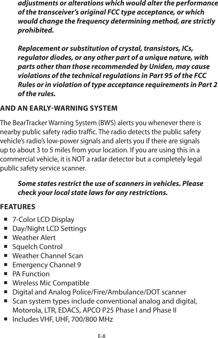 E-8adjustments or alterations which would alter the performance of the transceiver’s original FCC type acceptance, or which would change the frequency determining method, are strictly prohibited.  Replacement or substitution of crystal, transistors, ICs, regulator diodes, or any other part of a unique nature, with parts other than those recommended by Uniden, may cause violations of the technical regulations in Part 95 of the FCC Rules or in violation of type acceptance requirements in Part 2 of the rules.AND AN EARLY-WARNING SYSTEMThe BearTracker Warning System (BWS) alerts you whenever there is nearby public safety radio traffic. The radio detects the public safety vehicle’s radio’s low-power signals and alerts you if there are signals up to about 3 to 5 miles from your location. If you are using this in a commercial vehicle, it is NOT a radar detector but a completely legal public safety service scanner.Some states restrict the use of scanners in vehicles. Please check your local state laws for any restrictions.FEATURES 7-Color LCD Display Day/Night LCD Settings Weather Alert Squelch Control Weather Channel Scan Emergency Channel 9 PA Function Wireless Mic Compatible Digital and Analog Police/Fire/Ambulance/DOT scanner Scan system types include conventional analog and digital, Motorola, LTR, EDACS, APCO P25 Phase I and Phase II Includes VHF, UHF, 700/800 MHz