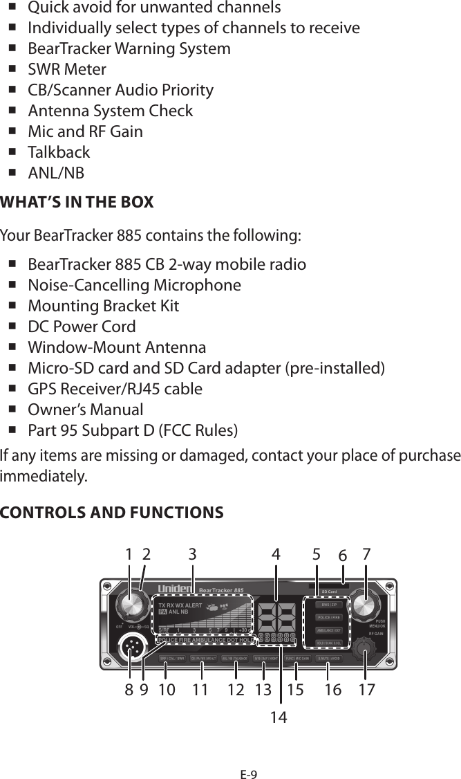 E-9 Quick avoid for unwanted channels Individually select types of channels to receive BearTracker Warning System SWR Meter CB/Scanner Audio Priority Antenna System Check Mic and RF Gain Talkback ANL/NBWHAT’S IN THE BOXYour BearTracker 885 contains the following:  BearTracker 885 CB 2-way mobile radio  Noise-Cancelling Microphone  Mounting Bracket Kit  DC Power Cord  Window-Mount Antenna Micro-SD card and SD Card adapter (pre-installed) GPS Receiver/RJ45 cable  Owner’s Manual  Part 95 Subpart D (FCC Rules) If any items are missing or damaged, contact your place of purchase immediately. CONTROLS AND FUNCTIONS1 42 5 78 1615141211109 133176
