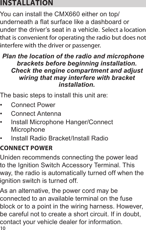 10INSTALLATIONYou can install the CMX660 either on top/underneath a flat surface like a dashboard or under the driver’s seat in a vehicle. Select a location that is convenient for operating the radio but does not interfere with the driver or passenger. Plan the location of the radio and microphone brackets before beginning installation. Check the engine compartment and adjust wiring that may interfere with bracket installation.The basic steps to install this unit are:•  Connect Power•  Connect Antenna•  Install Microphone Hanger/Connect Microphone•  Install Radio Bracket/Install RadioCONNECT POWER Uniden recommends connecting the power lead to the Ignition Switch Accessory Terminal. This way, the radio is automatically turned off when the ignition switch is turned off. As an alternative, the power cord may be connected to an available terminal on the fuse block or to a point in the wiring harness. However, be careful not to create a short circuit. If in doubt, contact your vehicle dealer for information. 