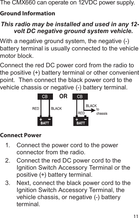 11The CMX660 can operate on 12VDC power supply.Ground Information This radio may be installed and used in any 12-volt DC negative ground system vehicle.With a negative ground system, the negative (-) battery terminal is usually connected to the vehicle motor block.Connect the red DC power cord from the radio to the positive (+) battery terminal or other convenient point.  Then connect the black power cord to the vehicle chassis or negative (-) battery terminal.Connect Power1.  Connect the power cord to the power connector from the radio.2.  Connect the red DC power cord to the Ignition Switch Accessory Terminal or the positive (+) battery terminal.  3.  Next, connect the black power cord to the Ignition Switch Accessory Terminal, the vehicle chassis, or negative (-) battery terminal.
