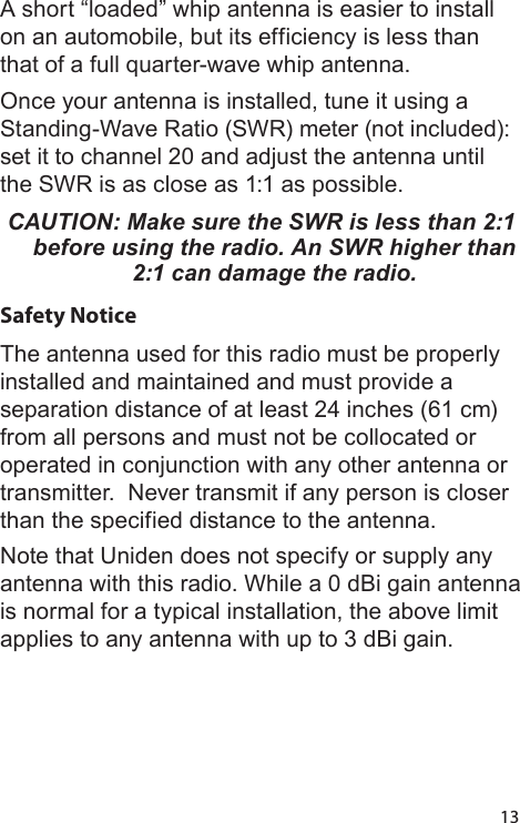 13A short “loaded” whip antenna is easier to install on an automobile, but its efficiency is less than that of a full quarter-wave whip antenna. Once your antenna is installed, tune it using a Standing-Wave Ratio (SWR) meter (not included): set it to channel 20 and adjust the antenna until the SWR is as close as 1:1 as possible. CAUTION: Make sure the SWR is less than 2:1 before using the radio. An SWR higher than 2:1 can damage the radio.Safety NoticeThe antenna used for this radio must be properly installed and maintained and must provide a separation distance of at least 24 inches (61 cm) from all persons and must not be collocated or operated in conjunction with any other antenna or transmitter.  Never transmit if any person is closer than the specified distance to the antenna. Note that Uniden does not specify or supply any antenna with this radio. While a 0 dBi gain antenna is normal for a typical installation, the above limit applies to any antenna with up to 3 dBi gain.