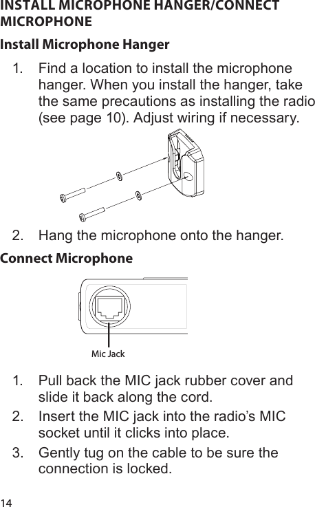 14INSTALL MICROPHONE HANGER/CONNECT MICROPHONEInstall Microphone Hanger1.  Find a location to install the microphone hanger. When you install the hanger, take the same precautions as installing the radio (see page 10). Adjust wiring if necessary.2.  Hang the microphone onto the hanger.Connect Microphone Mic Jack 1.  Pull back the MIC jack rubber cover and slide it back along the cord.2.  Insert the MIC jack into the radio’s MIC socket until it clicks into place.3.  Gently tug on the cable to be sure the connection is locked.