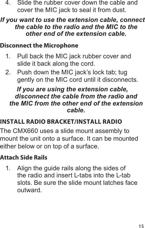 154.  Slide the rubber cover down the cable and cover the MIC jack to seal it from dust.If you want to use the extension cable, connect the cable to the radio and the MIC to the other end of the extension cable. Disconnect the Microphone1.  Pull back the MIC jack rubber cover and slide it back along the cord.2.  Push down the MIC jack’s lock tab; tug gently on the MIC cord until it disconnects.If you are using the extension cable, disconnect the cable from the radio and the MIC from the other end of the extension cable. INSTALL RADIO BRACKET/INSTALL RADIOThe CMX660 uses a slide mount assembly to mount the unit onto a surface. It can be mounted either below or on top of a surface.Attach Side Rails 1.  Align the guide rails along the sides of the radio and insert L-tabs into the L-tab slots. Be sure the slide mount latches face outward.