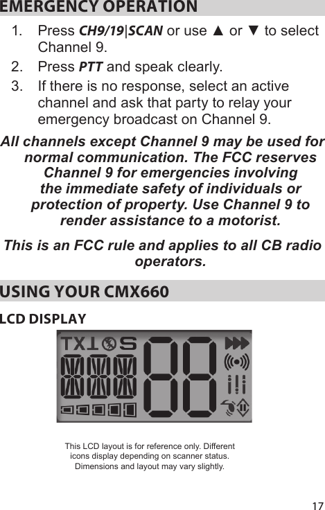17EMERGENCY OPERATION 1.  Press CH9/19|SCAN or use ▲ or ▼ to select Channel 9. 2.  Press PTT and speak clearly. 3.  If there is no response, select an active channel and ask that party to relay your emergency broadcast on Channel 9. All channels except Channel 9 may be used for normal communication. The FCC reserves Channel 9 for emergencies involving the immediate safety of individuals or protection of property. Use Channel 9 to render assistance to a motorist.This is an FCC rule and applies to all CB radio operators. USING YOUR CMX660LCD DISPLAYThis LCD layout is for reference only. Different icons display depending on scanner status. Dimensions and layout may vary slightly.
