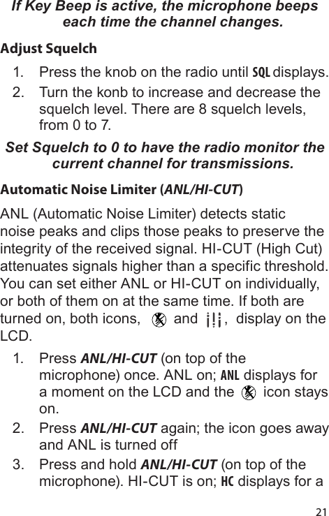 21If Key Beep is active, the microphone beeps each time the channel changes.Adjust Squelch1.  Press the knob on the radio until SQL displays.2.  Turn the konb to increase and decrease the squelch level. There are 8 squelch levels, from 0 to 7.Set Squelch to 0 to have the radio monitor the current channel for transmissions. Automatic Noise Limiter (ANL/HI-CUT)ANL (Automatic Noise Limiter) detects static noise peaks and clips those peaks to preserve the integrity of the received signal. HI-CUT (High Cut) attenuates signals higher than a specific threshold. You can set either ANL or HI-CUT on individually, or both of them on at the same time. If both are turned on, both icons,    and  ,  display on the LCD.1.  Press ANL/HI-CUT (on top of the microphone) once. ANL on; ANL displays for a moment on the LCD and the   icon stays on. 2.  Press ANL/HI-CUT again; the icon goes away and ANL is turned off3.  Press and hold ANL/HI-CUT (on top of the microphone). HI-CUT is on; HC displays for a 