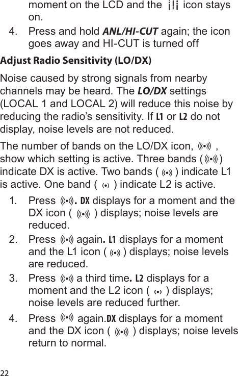 22moment on the LCD and the   icon stays on. 4.  Press and hold ANL/HI-CUT again; the icon goes away and HI-CUT is turned offAdjust Radio Sensitivity (LO/DX)Noise caused by strong signals from nearby channels may be heard. The LO/DX settings (LOCAL 1 and LOCAL 2) will reduce this noise by reducing the radio’s sensitivity. If L1 or L2 do not display, noise levels are not reduced.The number of bands on the LO/DX icon,   , show which setting is active. Three bands ( ) indicate DX is active. Two bands ( ) indicate L1 is active. One band ( ) indicate L2 is active.1.  Press  . DX displays for a moment and the DX icon (   ) displays; noise levels are reduced. 2.  Press   again. L1 displays for a moment and the L1 icon ( ) displays; noise levels are reduced. 3.  Press   a third time. L2 displays for a moment and the L2 icon ( ) displays; noise levels are reduced further. 4.  Press   again.DX displays for a moment and the DX icon (   ) displays; noise levels return to normal.