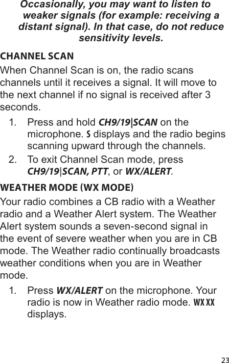 23Occasionally, you may want to listen to weaker signals (for example: receiving a distant signal). In that case, do not reduce sensitivity levels.CHANNEL SCANWhen Channel Scan is on, the radio scans channels until it receives a signal. It will move to the next channel if no signal is received after 3 seconds.1.  Press and hold CH9/19|SCAN on the microphone. S displays and the radio begins scanning upward through the channels. 2.  To exit Channel Scan mode, press CH9/19|SCAN, PTT, or WX/ALERT.WEATHER MODE WX MODEYour radio combines a CB radio with a Weather radio and a Weather Alert system. The Weather Alert system sounds a seven-second signal in the event of severe weather when you are in CB mode. The Weather radio continually broadcasts weather conditions when you are in Weather mode. 1.  Press WX/ALERT on the microphone. Your radio is now in Weather radio mode. WX XX displays.
