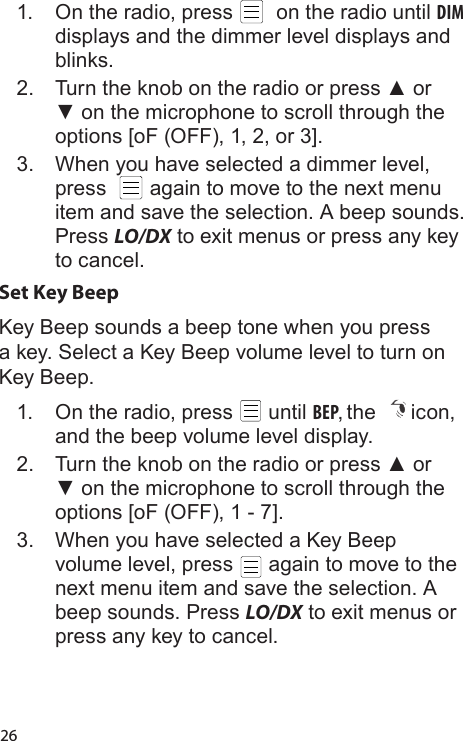 261.  On the radio, press    on the radio until DIM displays and the dimmer level displays and blinks.2.  Turn the knob on the radio or press ▲ or ▼ on the microphone to scroll through the options [oF (OFF), 1, 2, or 3].3.  When you have selected a dimmer level, press    again to move to the next menu item and save the selection. A beep sounds. Press LO/DX to exit menus or press any key to cancel.Set Key BeepKey Beep sounds a beep tone when you press a key. Select a Key Beep volume level to turn on Key Beep.  1.  On the radio, press   until BEP, the  icon, and the beep volume level display.2.  Turn the knob on the radio or press ▲ or ▼ on the microphone to scroll through the options [oF (OFF), 1 - 7].3.  When you have selected a Key Beep volume level, press   again to move to the next menu item and save the selection. A beep sounds. Press LO/DX to exit menus or press any key to cancel.