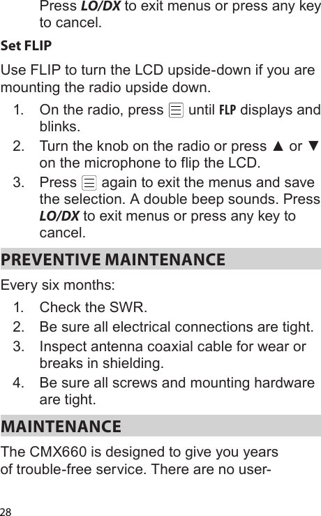 28Press LO/DX to exit menus or press any key to cancel.Set FLIPUse FLIP to turn the LCD upside-down if you are mounting the radio upside down.1.  On the radio, press   until FLP displays and blinks.2.  Turn the knob on the radio or press ▲ or ▼ on the microphone to flip the LCD.3.  Press   again to exit the menus and save the selection. A double beep sounds. Press LO/DX to exit menus or press any key to cancel.PREVENTIVE MAINTENANCE Every six months: 1.  Check the SWR. 2.  Be sure all electrical connections are tight. 3.  Inspect antenna coaxial cable for wear or breaks in shielding. 4.  Be sure all screws and mounting hardware are tight. MAINTENANCE The CMX660 is designed to give you years of trouble-free service. There are no user-