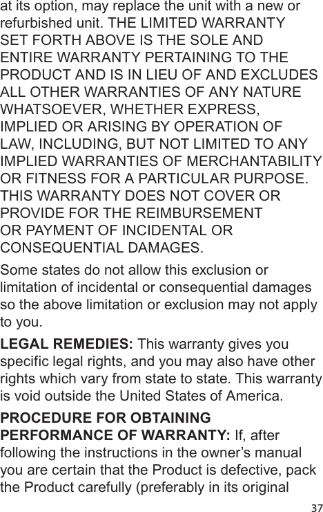 37at its option, may replace the unit with a new or refurbished unit. THE LIMITED WARRANTY SET FORTH ABOVE IS THE SOLE AND ENTIRE WARRANTY PERTAINING TO THE PRODUCT AND IS IN LIEU OF AND EXCLUDES ALL OTHER WARRANTIES OF ANY NATURE WHATSOEVER, WHETHER EXPRESS, IMPLIED OR ARISING BY OPERATION OF LAW, INCLUDING, BUT NOT LIMITED TO ANY IMPLIED WARRANTIES OF MERCHANTABILITY OR FITNESS FOR A PARTICULAR PURPOSE. THIS WARRANTY DOES NOT COVER OR PROVIDE FOR THE REIMBURSEMENT OR PAYMENT OF INCIDENTAL OR CONSEQUENTIAL DAMAGES. Some states do not allow this exclusion or limitation of incidental or consequential damages so the above limitation or exclusion may not apply to you. LEGAL REMEDIES: This warranty gives you specific legal rights, and you may also have other rights which vary from state to state. This warranty is void outside the United States of America. PROCEDURE FOR OBTAINING PERFORMANCE OF WARRANTY: If, after following the instructions in the owner’s manual you are certain that the Product is defective, pack the Product carefully (preferably in its original 