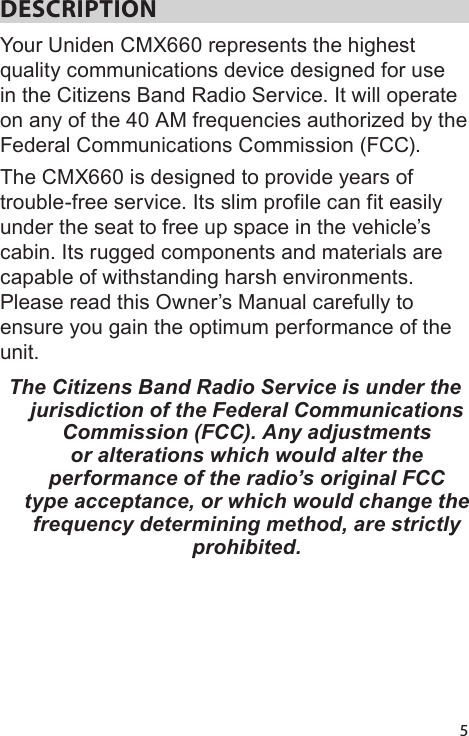 5DESCRIPTION Your Uniden CMX660 represents the highest quality communications device designed for use in the Citizens Band Radio Service. It will operate on any of the 40 AM frequencies authorized by the Federal Communications Commission (FCC). The CMX660 is designed to provide years of trouble-free service. Its slim profile can fit easily under the seat to free up space in the vehicle’s cabin. Its rugged components and materials are capable of withstanding harsh environments. Please read this Owner’s Manual carefully to ensure you gain the optimum performance of the unit.The Citizens Band Radio Service is under the jurisdiction of the Federal Communications Commission (FCC). Any adjustments or alterations which would alter the performance of the radio’s original FCC type acceptance, or which would change the frequency determining method, are strictly prohibited. 