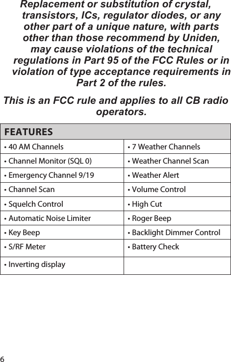 6Replacement or substitution of crystal, transistors, ICs, regulator diodes, or any other part of a unique nature, with parts other than those recommend by Uniden, may cause violations of the technical regulations in Part 95 of the FCC Rules or in violation of type acceptance requirements in Part 2 of the rules. This is an FCC rule and applies to all CB radio operators. FEATURES• 40 AM Channels • 7 Weather Channels• Channel Monitor (SQL 0) • Weather Channel Scan• Emergency Channel 9/19 • Weather Alert• Channel Scan • Volume Control• Squelch Control • High Cut• Automatic Noise Limiter • Roger Beep• Key Beep • Backlight Dimmer Control• S/RF Meter • Battery Check• Inverting display