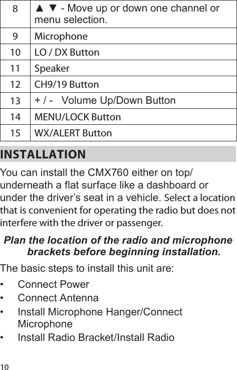 108▲ ▼ - Move up or down one channel or menu selection.9 Microphone10 LO / DX Button11 Speaker12 CH9/19 Button13 + / -   Volume Up/Down Button14 MENU/LOCK Button15 WX/ALERT ButtonINSTALLATIONYou can install the CMX760 either on top/underneath a flat surface like a dashboard or under the driver’s seat in a vehicle. Select a location that is convenient for operating the radio but does not interfere with the driver or passenger. Plan the location of the radio and microphone brackets before beginning installation.The basic steps to install this unit are:•  Connect Power•  Connect Antenna•  Install Microphone Hanger/Connect Microphone•  Install Radio Bracket/Install Radio