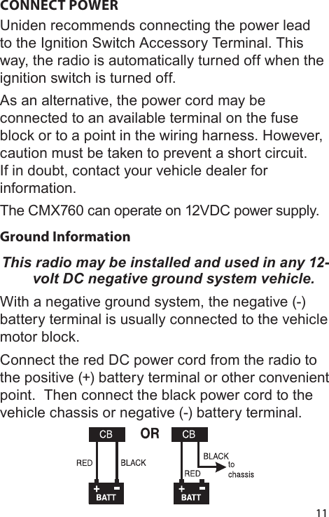 11CONNECT POWER Uniden recommends connecting the power lead to the Ignition Switch Accessory Terminal. This way, the radio is automatically turned off when the ignition switch is turned off. As an alternative, the power cord may be connected to an available terminal on the fuse block or to a point in the wiring harness. However, caution must be taken to prevent a short circuit. If in doubt, contact your vehicle dealer for information. The CMX760 can operate on 12VDC power supply.Ground Information This radio may be installed and used in any 12-volt DC negative ground system vehicle.With a negative ground system, the negative (-) battery terminal is usually connected to the vehicle motor block.Connect the red DC power cord from the radio to the positive (+) battery terminal or other convenient point.  Then connect the black power cord to the vehicle chassis or negative (-) battery terminal.