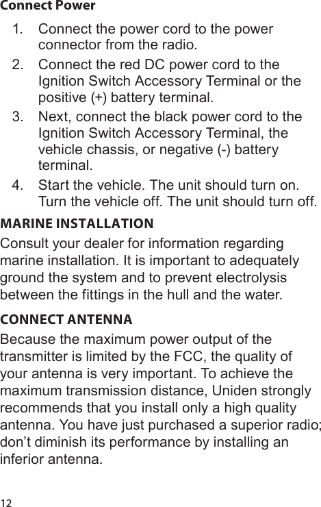 12Connect Power1.  Connect the power cord to the power connector from the radio.2.  Connect the red DC power cord to the Ignition Switch Accessory Terminal or the positive (+) battery terminal.  3.  Next, connect the black power cord to the Ignition Switch Accessory Terminal, the vehicle chassis, or negative (-) battery terminal.4.  Start the vehicle. The unit should turn on. Turn the vehicle off. The unit should turn off.MARINE INSTALLATION Consult your dealer for information regarding marine installation. It is important to adequately ground the system and to prevent electrolysis between the fittings in the hull and the water. CONNECT ANTENNABecause the maximum power output of the transmitter is limited by the FCC, the quality of your antenna is very important. To achieve the maximum transmission distance, Uniden strongly recommends that you install only a high quality antenna. You have just purchased a superior radio; don’t diminish its performance by installing an inferior antenna. 