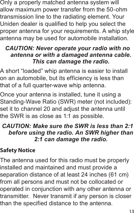 13Only a properly matched antenna system will allow maximum power transfer from the 50-ohm transmission line to the radiating element. Your Uniden dealer is qualified to help you select the proper antenna for your requirements. A whip style antenna may be used for automobile installation. CAUTION: Never operate your radio with no antenna or with a damaged antenna cable. This can damage the radio.A short “loaded” whip antenna is easier to install on an automobile, but its efficiency is less than that of a full quarter-wave whip antenna. Once your antenna is installed, tune it using a Standing-Wave Ratio (SWR) meter (not included): set it to channel 20 and adjust the antenna until the SWR is as close as 1:1 as possible. CAUTION: Make sure the SWR is less than 2:1 before using the radio. An SWR higher than 2:1 can damage the radio.Safety NoticeThe antenna used for this radio must be properly installed and maintained and must provide a separation distance of at least 24 inches (61 cm) from all persons and must not be collocated or operated in conjunction with any other antenna or transmitter.  Never transmit if any person is closer than the specified distance to the antenna. 