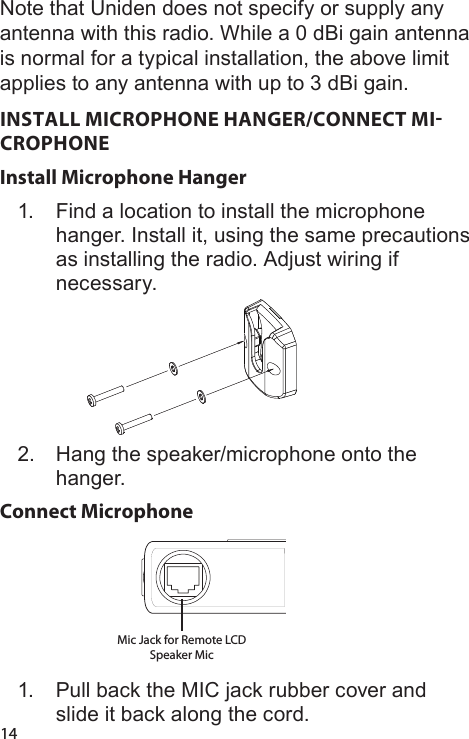 14Note that Uniden does not specify or supply any antenna with this radio. While a 0 dBi gain antenna is normal for a typical installation, the above limit applies to any antenna with up to 3 dBi gain.INSTALL MICROPHONE HANGER/CONNECT MICROPHONEInstall Microphone Hanger1.  Find a location to install the microphone hanger. Install it, using the same precautions as installing the radio. Adjust wiring if necessary.2.  Hang the speaker/microphone onto the hanger.Connect Microphone Mic Jack for Remote LCD Speaker Mic 1.  Pull back the MIC jack rubber cover and slide it back along the cord.