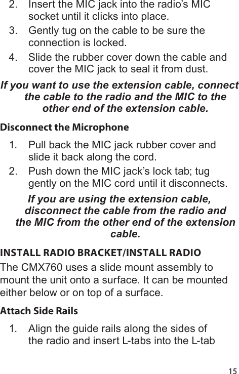 152.  Insert the MIC jack into the radio’s MIC socket until it clicks into place.3.  Gently tug on the cable to be sure the connection is locked.4.  Slide the rubber cover down the cable and cover the MIC jack to seal it from dust.If you want to use the extension cable, connect the cable to the radio and the MIC to the other end of the extension cable. Disconnect the Microphone1.  Pull back the MIC jack rubber cover and slide it back along the cord.2.  Push down the MIC jack’s lock tab; tug gently on the MIC cord until it disconnects.If you are using the extension cable, disconnect the cable from the radio and the MIC from the other end of the extension cable. INSTALL RADIO BRACKET/INSTALL RADIOThe CMX760 uses a slide mount assembly to mount the unit onto a surface. It can be mounted either below or on top of a surface.Attach Side Rails 1.  Align the guide rails along the sides of the radio and insert L-tabs into the L-tab 