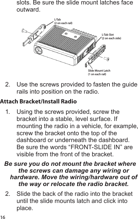 16slots. Be sure the slide mount latches face outward.L-Tab(2 on each rail)L-Tab Slot(2 on each side)Slide Mount Latch(1 on each rail)2.  Use the screws provided to fasten the guide rails into position on the radio.Attach Bracket/Install Radio 1.  Using the screws provided, screw the bracket into a stable, level surface. If mounting the radio in a vehicle, for example, screw the bracket onto the top of the dashboard or underneath the dashboard. Be sure the words “FRONT-SLIDE IN” are visible from the front of the bracket.Be sure you do not mount the bracket where the screws can damage any wiring or hardware. Move the wiring/hardware out of the way or relocate the radio bracket. 2.  Slide the back of the radio into the bracket until the slide mounts latch and click into place. 
