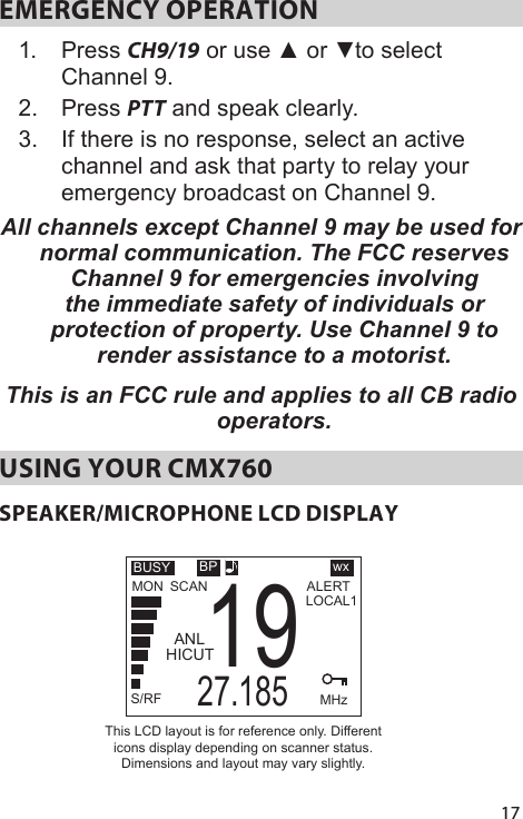 17EMERGENCY OPERATION 1.  Press CH9/19 or use ▲ or ▼to select Channel 9. 2.  Press PTT and speak clearly. 3.  If there is no response, select an active channel and ask that party to relay your emergency broadcast on Channel 9. All channels except Channel 9 may be used for normal communication. The FCC reserves Channel 9 for emergencies involving the immediate safety of individuals or protection of property. Use Channel 9 to render assistance to a motorist.This is an FCC rule and applies to all CB radio operators. USING YOUR CMX760SPEAKER/MICROPHONE LCD DISPLAYSCANBUSYS/RFALERTMHz27.18519TXMONBPHICUTANLThis LCD layout is for reference only. Different icons display depending on scanner status. Dimensions and layout may vary slightly.LOCAL1wx