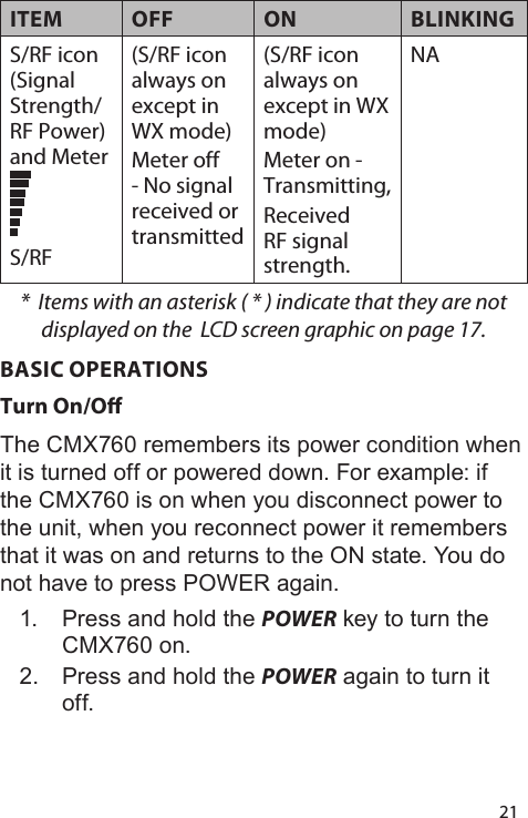 21ITEM OFF ON BLINKINGS/RF icon (Signal Strength/RF Power) and MeterS/RF(S/RF icon always on except in WX mode) Meter off - No signal received or transmitted(S/RF icon always on except in WX mode) Meter on - Transmitting,Received RF signal strength.NA*  Items with an asterisk ( * ) indicate that they are not displayed on the  LCD screen graphic on page 17.BASIC OPERATIONSTurn On/OThe CMX760 remembers its power condition when it is turned off or powered down. For example: if the CMX760 is on when you disconnect power to the unit, when you reconnect power it remembers that it was on and returns to the ON state. You do not have to press POWER again.  1.  Press and hold the POWER key to turn the CMX760 on. 2.  Press and hold the POWER again to turn it off. 