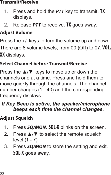 22Transmit/Receive1.  Press and hold the PTT key to transmit. TX displays.2.  Release PTT to receive. TX goes away.Adjust VolumePress the +/- keys to turn the volume up and down. There are 8 volume levels, from 00 (Off) to 07. VOL. XX displays.Select Channel before Transmit/ReceivePress the ▲/▼ keys to move up or down the channels one at a time. Press and hold them to move quickly through the channels. The channel number changes (1 - 40) and the corresponding frequency displays.If Key Beep is active, the speaker/microphone beeps each time the channel changes.Adjust Squelch1.  Press SQ/MON. SQL-X blinks on the screen.2.  Press ▲/▼ to select the remote squelch level (1 - 7).3.  Press SQ/MON to store the setting and exit. SQL-X goes away.