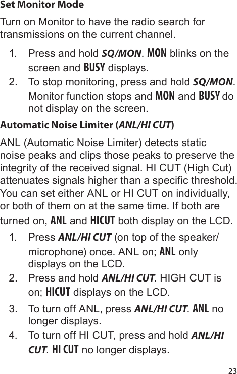 23Set Monitor ModeTurn on Monitor to have the radio search for transmissions on the current channel.1.  Press and hold SQ/MON. MON blinks on the screen and BUSY displays.2.  To stop monitoring, press and hold SQ/MON. Monitor function stops and MON and BUSY do not display on the screen.Automatic Noise Limiter (ANL/HI CUT)ANL (Automatic Noise Limiter) detects static noise peaks and clips those peaks to preserve the integrity of the received signal. HI CUT (High Cut) attenuates signals higher than a specific threshold. You can set either ANL or HI CUT on individually, or both of them on at the same time. If both are turned on, ANL and HICUT both display on the LCD.1.  Press ANL/HI CUT (on top of the speaker/microphone) once. ANL on; ANL only displays on the LCD. 2.  Press and hold ANL/HI CUT. HIGH CUT is on; HICUT displays on the LCD. 3.  To turn off ANL, press ANL/HI CUT. ANL no longer displays.4.  To turn off HI CUT, press and hold ANL/HI CUT. HI CUT no longer displays.