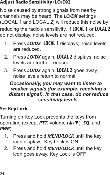 24Adjust Radio Sensitivity (LO/DX)Noise caused by strong signals from nearby channels may be heard. The LO/DX settings (LOCAL 1 and LOCAL 2) will reduce this noise by reducing the radio’s sensitivity. If LOCAL 1 or LOCAL 2 do not display, noise levels are not reduced.1.  Press LO/DX. LOCAL 1 displays; noise levels are reduced. 2.  Press LO/DX again. LOCAL 2 displays; noise levels are further reduced. 3.  Press LO/DX again. LOCAL 2 goes away; noise levels return to normal.Occasionally, you may want to listen to weaker signals (for example: receiving a distant signal). In that case, do not reduce sensitivity levels.Set Key LockTurning on Key Lock prevents the keys from operating (except PTT, volume (▲/▼), SQ, and PWR).1.  Press and hold MENU/LOCK until the key icon displays. Key Lock is ON.2.  Press and hold MENU/LOCK until the key icon goes away. Key Lock is OFF