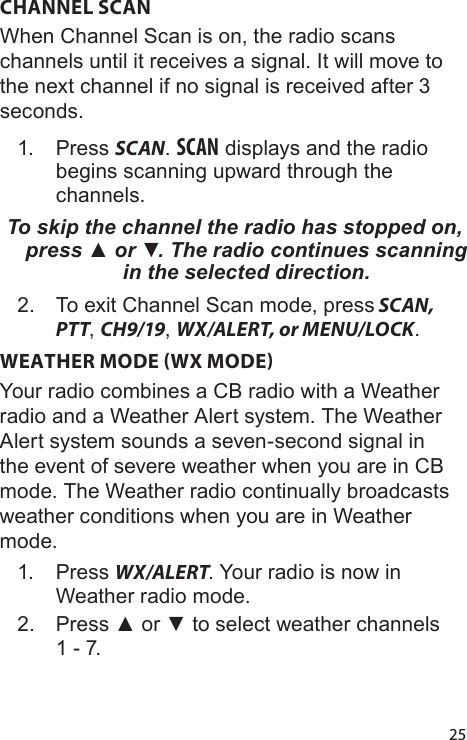 25CHANNEL SCANWhen Channel Scan is on, the radio scans channels until it receives a signal. It will move to the next channel if no signal is received after 3 seconds.1.  Press SCAN. SCAN displays and the radio begins scanning upward through the channels. To skip the channel the radio has stopped on, press ▲ or ▼. The radio continues scanning in the selected direction.2.  To exit Channel Scan mode, press SCAN, PTT, CH9/19, WX/ALERT, or MENU/LOCK. WEATHER MODE WX MODEYour radio combines a CB radio with a Weather radio and a Weather Alert system. The Weather Alert system sounds a seven-second signal in the event of severe weather when you are in CB mode. The Weather radio continually broadcasts weather conditions when you are in Weather mode. 1.  Press WX/ALERT. Your radio is now in Weather radio mode.2.  Press ▲ or ▼ to select weather channels 1 - 7.