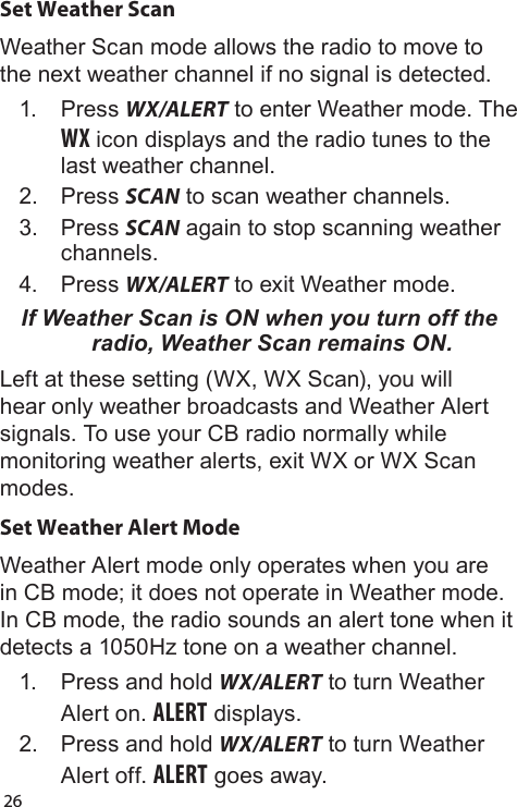26Set Weather ScanWeather Scan mode allows the radio to move to the next weather channel if no signal is detected.1.  Press WX/ALERT to enter Weather mode. The WX icon displays and the radio tunes to the last weather channel. 2.  Press SCAN to scan weather channels.3.  Press SCAN again to stop scanning weather channels.4.  Press WX/ALERT to exit Weather mode.If Weather Scan is ON when you turn off the radio, Weather Scan remains ON.Left at these setting (WX, WX Scan), you will hear only weather broadcasts and Weather Alert signals. To use your CB radio normally while monitoring weather alerts, exit WX or WX Scan modes.Set Weather Alert ModeWeather Alert mode only operates when you are in CB mode; it does not operate in Weather mode. In CB mode, the radio sounds an alert tone when it detects a 1050Hz tone on a weather channel.1.  Press and hold WX/ALERT to turn Weather Alert on. ALERT displays.2.  Press and hold WX/ALERT to turn Weather Alert off. ALERT goes away.