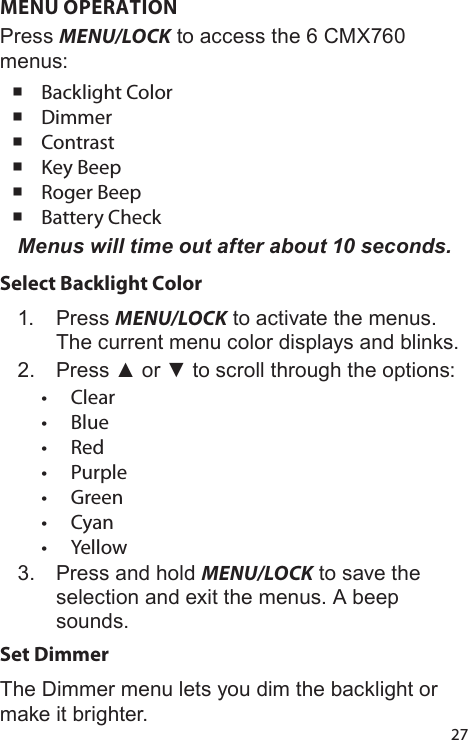 27MENU OPERATIONPress MENU/LOCK to access the 6 CMX760 menus: Backlight Color Dimmer Contrast Key Beep Roger Beep Battery CheckMenus will time out after about 10 seconds.Select Backlight Color1.  Press MENU/LOCK to activate the menus. The current menu color displays and blinks.2.  Press ▲ or ▼ to scroll through the options:•  Clear•  Blue•  Red•  Purple•  Green•  Cyan•  Yellow3.  Press and hold MENU/LOCK to save the selection and exit the menus. A beep sounds.Set DimmerThe Dimmer menu lets you dim the backlight or make it brighter.