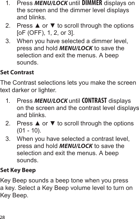 281.  Press MENU/LOCK until DIMMER displays on the screen and the dimmer level displays and blinks.2.  Press ▲ or ▼ to scroll through the options [oF (OFF), 1, 2, or 3].3.  When you have selected a dimmer level, press and hold MENU/LOCK to save the selection and exit the menus. A beep sounds.Set ContrastThe Contrast selections lets you make the screen text darker or lighter.1.  Press MENU/LOCK until CONTRAST displays on the screen and the contrast level displays and blinks.2.  Press ▲ or ▼ to scroll through the options (01 - 10).3.  When you have selected a contrast level, press and hold MENU/LOCK to save the selection and exit the menus. A beep sounds.Set Key BeepKey Beep sounds a beep tone when you press a key. Select a Key Beep volume level to turn on Key Beep.  