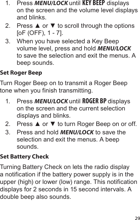 291.  Press MENU/LOCK until KEY BEEP displays on the screen and the volume level displays and blinks.2.  Press ▲ or ▼ to scroll through the options [oF (OFF), 1 - 7].3.  When you have selected a Key Beep volume level, press and hold MENU/LOCK to save the selection and exit the menus. A beep sounds.Set Roger BeepTurn Roger Beep on to transmit a Roger Beep tone when you finish transmitting.1.  Press MENU/LOCK until ROGER BP displays on the screen and the current selection displays and blinks.2.  Press ▲ or ▼ to turn Roger Beep on or off.3.  Press and hold MENU/LOCK to save the selection and exit the menus. A beep sounds.Set Battery CheckTurning Battery Check on lets the radio display a notification if the battery power supply is in the upper (high) or lower (low) range. This notification displays for 2 seconds in 15 second intervals. A double beep also sounds.