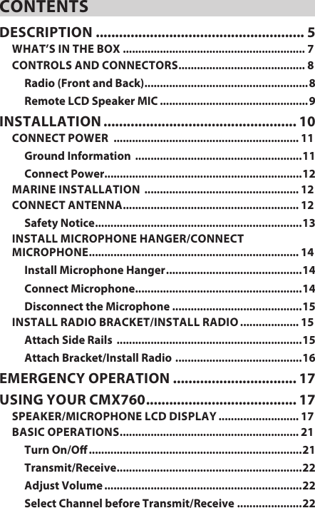 CONTENTSDESCRIPTION  ...................................................... 5WHAT’S IN THE BOX ........................................................... 7CONTROLS AND CONNECTORS ......................................... 8Radio (Front and Back) .....................................................8Remote LCD Speaker MIC ................................................9INSTALLATION .................................................. 10CONNECT POWER  ............................................................ 11Ground Information  ......................................................11Connect Power................................................................12MARINE INSTALLATION  .................................................. 12CONNECT ANTENNA ......................................................... 12Safety Notice ................................................................... 13INSTALL MICROPHONE HANGER/CONNECT  MICROPHONE .................................................................... 14Install Microphone Hanger ............................................ 14Connect Microphone ...................................................... 14Disconnect the Microphone ..........................................15INSTALL RADIO BRACKET/INSTALL RADIO ................... 15Attach Side Rails  ............................................................15Attach Bracket/Install Radio  .........................................16EMERGENCY OPERATION  ................................ 17USING YOUR CMX760 ....................................... 17SPEAKER/MICROPHONE LCD DISPLAY .......................... 17BASIC OPERATIONS .......................................................... 21Turn On/O .....................................................................21Transmit/Receive ............................................................ 22Adjust Volume ................................................................22Select Channel before Transmit/Receive .....................22