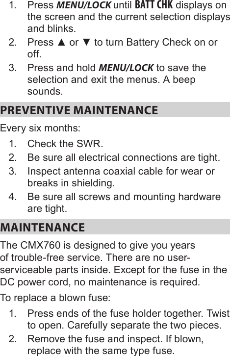 1.  Press MENU/LOCK until BATT CHK displays on the screen and the current selection displays and blinks.2.  Press ▲ or ▼ to turn Battery Check on or off.3.  Press and hold MENU/LOCK to save the selection and exit the menus. A beep sounds.PREVENTIVE MAINTENANCE Every six months: 1.  Check the SWR. 2.  Be sure all electrical connections are tight. 3.  Inspect antenna coaxial cable for wear or breaks in shielding. 4.  Be sure all screws and mounting hardware are tight. MAINTENANCE The CMX760 is designed to give you years of trouble-free service. There are no user-serviceable parts inside. Except for the fuse in the DC power cord, no maintenance is required.To replace a blown fuse: 1.  Press ends of the fuse holder together. Twist to open. Carefully separate the two pieces. 2.  Remove the fuse and inspect. If blown, replace with the same type fuse. 