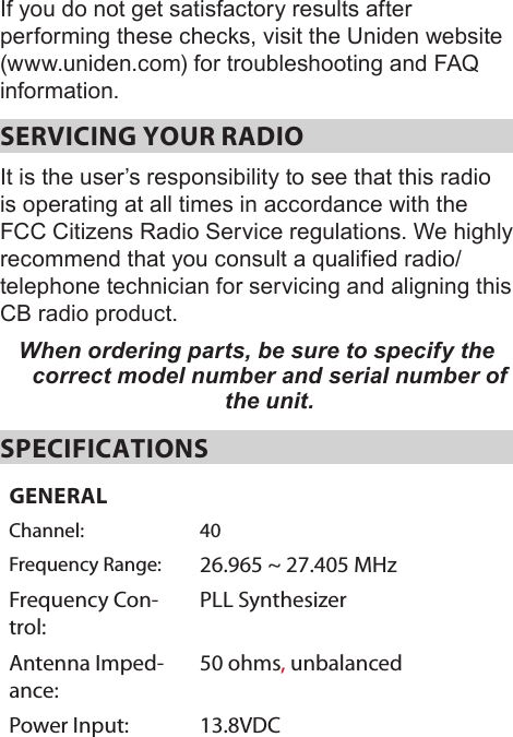 If you do not get satisfactory results after performing these checks, visit the Uniden website (www.uniden.com) for troubleshooting and FAQ information.SERVICING YOUR RADIO It is the user’s responsibility to see that this radio is operating at all times in accordance with the FCC Citizens Radio Service regulations. We highly recommend that you consult a qualified radio/telephone technician for servicing and aligning this CB radio product. When ordering parts, be sure to specify the correct model number and serial number of the unit. SPECIFICATIONSGENERALChannel: 40Frequency Range: 26.965 ~ 27.405 MHzFrequency Con-trol:PLL SynthesizerAntenna Imped-ance:50 ohms, unbalancedPower Input: 13.8VDC