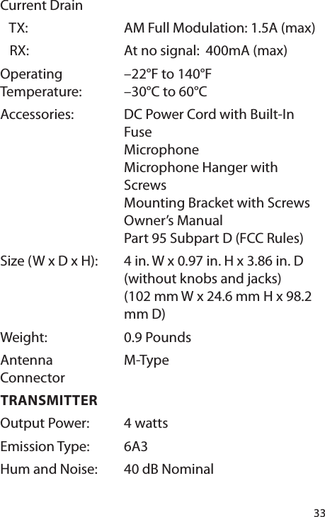 33Current Drain   TX: AM Full Modulation: 1.5A (max)   RX: At no signal:  400mA (max)Operating  Temperature: –22°F to 140°F –30°C to 60°CAccessories:  DC Power Cord with Built-In FuseMicrophoneMicrophone Hanger with ScrewsMounting Bracket with ScrewsOwner’s ManualPart 95 Subpart D (FCC Rules)Size (W x D x H):  4 in. W x 0.97 in. H x 3.86 in. D (without knobs and jacks)(102 mm W x 24.6 mm H x 98.2 mm D)Weight: 0.9 PoundsAntenna ConnectorM-TypeTRANSMITTEROutput Power: 4 wattsEmission Type: 6A3Hum and Noise: 40 dB Nominal