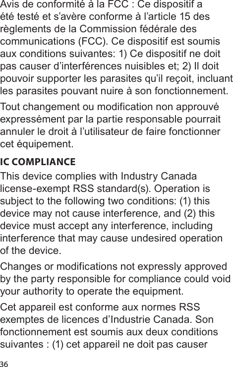 36Avis de conformité à la FCC : Ce dispositif a été testé et s’avère conforme à l’article 15 des règlements de la Commission fédérale des communications (FCC). Ce dispositif est soumis aux conditions suivantes: 1) Ce dispositif ne doit pas causer d’interférences nuisibles et; 2) Il doit pouvoir supporter les parasites qu’il reçoit, incluant les parasites pouvant nuire à son fonctionnement.Tout changement ou modification non approuvé expressément par la partie responsable pourrait annuler le droit à l’utilisateur de faire fonctionner cet équipement.IC COMPLIANCEThis device complies with Industry Canada license-exempt RSS standard(s). Operation is subject to the following two conditions: (1) this device may not cause interference, and (2) this device must accept any interference, including interference that may cause undesired operation of the device.Changes or modifications not expressly approved by the party responsible for compliance could void your authority to operate the equipment.Cet appareil est conforme aux normes RSS exemptes de licences d’Industrie Canada. Son fonctionnement est soumis aux deux conditions suivantes : (1) cet appareil ne doit pas causer 